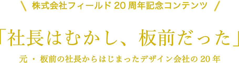 株式会社フィールド20周年記念コンテンツ 株式会社フィールド20周年記念コンテンツ 元・板前の社長からはじまったデザイン会社の20年